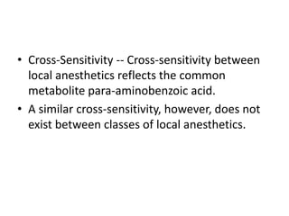 • Cross-Sensitivity -- Cross-sensitivity between
local anesthetics reflects the common
metabolite para-aminobenzoic acid.
• A similar cross-sensitivity, however, does not
exist between classes of local anesthetics.
 