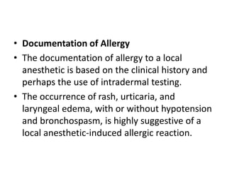 • Documentation of Allergy
• The documentation of allergy to a local
anesthetic is based on the clinical history and
perhaps the use of intradermal testing.
• The occurrence of rash, urticaria, and
laryngeal edema, with or without hypotension
and bronchospasm, is highly suggestive of a
local anesthetic-induced allergic reaction.
 