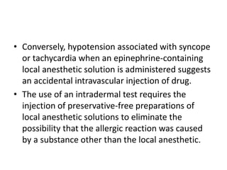 • Conversely, hypotension associated with syncope
or tachycardia when an epinephrine-containing
local anesthetic solution is administered suggests
an accidental intravascular injection of drug.
• The use of an intradermal test requires the
injection of preservative-free preparations of
local anesthetic solutions to eliminate the
possibility that the allergic reaction was caused
by a substance other than the local anesthetic.
 