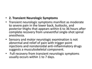 • 2. Transient Neurologic Symptoms
• Transient neurologic symptoms manifest as moderate
to severe pain in the lower back, buttocks, and
posterior thighs that appears within 6 to 36 hours after
complete recovery from uneventful single-shot spinal
anesthesia.
• Sensory and motor neurologic examination is not
abnormal and relief of pain with trigger point
injections and nonsteroidal anti-inflammatory drugs
suggests a musculoskeletal component.
• Full recovery from transient neurologic symptoms
usually occurs within 1 to 7 days.
 
