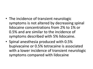 • The incidence of transient neurologic
symptoms is not altered by decreasing spinal
lidocaine concentrations from 2% to 1% or
0.5% and are similar to the incidence of
symptoms described with 5% lidocaine.
• Spinal anesthesia produced with 0.5%
bupivacaine or 0.5% tetracaine is associated
with a lower incidence of transient neurologic
symptoms compared with lidocaine
 