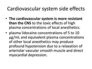Cardiovascular system side effects
• The cardiovascular system is more resistant
than the CNS to the toxic effects of high
plasma concentrations of local anesthetics.
• plasma lidocaine concentrations of 5 to 10
µg/mL and equivalent plasma concentrations
of other local anesthetics may produce
profound hypotension due to a relaxation of
arteriolar vascular smooth muscle and direct
myocardial depression.
 