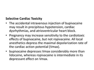 Selective Cardiac Toxicity
• The accidental intravenous injection of bupivacaine
may result in precipitous hypotension, cardiac
dysrhythmias, and atrioventricular heart block.
• Pregnancy may increase sensitivity to the cardiotoxic
effects of bupivacaine, but not ropivacaine. All local
anesthetics depress the maximal depolarization rate of
the cardiac action potential (Vmax).
• bupivacaine depresses Vmax considerably more than
lidocaine, whereas ropivacaine is intermediate in its
depressant effect on Vmax.
 