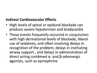 Indirect Cardiovascular Effects
• High levels of spinal or epidural blockade can
produce severe hypotension and bradycardia
• These events frequently occurred in conjunction
with high dermatomal levels of blockade, liberal
use of sedatives, and often involving delays in
recognition of the problem, delays in instituting
airway support , and delays in administration of
direct acting combined α- and β-adrenergic
agonists, such as epinephrine
 