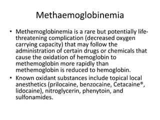 Methaemoglobinemia
• Methemoglobinemia is a rare but potentially life-
threatening complication (decreased oxygen
carrying capacity) that may follow the
administration of certain drugs or chemicals that
cause the oxidation of hemoglobin to
methemoglobin more rapidly than
methemoglobin is reduced to hemoglobin.
• Known oxidant substances include topical local
anesthetics (prilocaine, benzocaine, Cetacaine®,
lidocaine), nitroglycerin, phenytoin, and
sulfonamides.
 