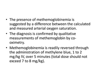 • The presence of methemoglobinemia is
suggested by a difference between the calculated
and measured arterial oxygen saturation.
• The diagnosis is confirmed by qualitative
measurements of methemoglobin by co-
oximetry.
• Methemoglobinemia is readily reversed through
the administration of methylene blue, 1 to 2
mg/kg IV, over 5 minutes (total dose should not
exceed 7 to 8 mg/kg).
 