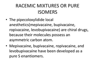 RACEMIC MIXTURES OR PURE
ISOMERS
• The pipecoloxylidide local
anesthetics(mepivacaine, bupivacaine,
ropivacaine, levobupivacaine) are chiral drugs,
because their molecules possess an
asymmetric carbon atom.
• Mepivacaine, bupivacaine, ropivacaine, and
levobupivacaine have been developed as a
pure S enantiomers.
 