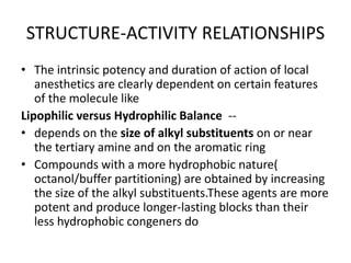 STRUCTURE-ACTIVITY RELATIONSHIPS
• The intrinsic potency and duration of action of local
anesthetics are clearly dependent on certain features
of the molecule like
Lipophilic versus Hydrophilic Balance --
• depends on the size of alkyl substituents on or near
the tertiary amine and on the aromatic ring
• Compounds with a more hydrophobic nature(
octanol/buffer partitioning) are obtained by increasing
the size of the alkyl substituents.These agents are more
potent and produce longer-lasting blocks than their
less hydrophobic congeners do
 