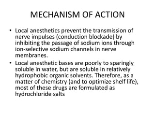 MECHANISM OF ACTION
• Local anesthetics prevent the transmission of
nerve impulses (conduction blockade) by
inhibiting the passage of sodium ions through
ion-selective sodium channels in nerve
membranes.
• Local anesthetic bases are poorly to sparingly
soluble in water, but are soluble in relatively
hydrophobic organic solvents. Therefore, as a
matter of chemistry (and to optimize shelf life),
most of these drugs are formulated as
hydrochloride salts
 