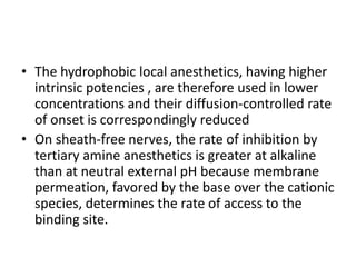 • The hydrophobic local anesthetics, having higher
intrinsic potencies , are therefore used in lower
concentrations and their diffusion-controlled rate
of onset is correspondingly reduced
• On sheath-free nerves, the rate of inhibition by
tertiary amine anesthetics is greater at alkaline
than at neutral external pH because membrane
permeation, favored by the base over the cationic
species, determines the rate of access to the
binding site.
 