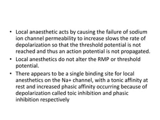 • Local anaesthetic acts by causing the failure of sodium
ion channel permeability to increase slows the rate of
depolarization so that the threshold potential is not
reached and thus an action potential is not propagated.
• Local anesthetics do not alter the RMP or threshold
potential.
• There appears to be a single binding site for local
anesthetics on the Na+ channel, with a tonic affinity at
rest and increased phasic affinity occurring because of
depolarization called toic inhibition and phasic
inhibition respectively
 