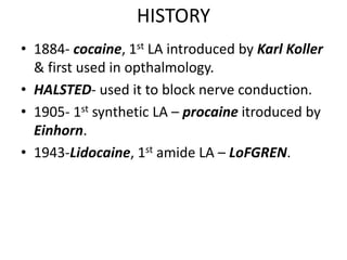 HISTORY
• 1884- cocaine, 1st LA introduced by Karl Koller
& first used in opthalmology.
• HALSTED- used it to block nerve conduction.
• 1905- 1st synthetic LA – procaine itroduced by
Einhorn.
• 1943-Lidocaine, 1st amide LA – LoFGREN.
 