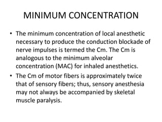MINIMUM CONCENTRATION
• The minimum concentration of local anesthetic
necessary to produce the conduction blockade of
nerve impulses is termed the Cm. The Cm is
analogous to the minimum alveolar
concentration (MAC) for inhaled anesthetics.
• The Cm of motor fibers is approximately twice
that of sensory fibers; thus, sensory anesthesia
may not always be accompanied by skeletal
muscle paralysis.
 