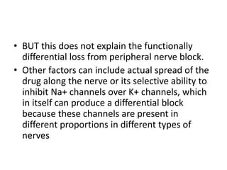 • BUT this does not explain the functionally
differential loss from peripheral nerve block.
• Other factors can include actual spread of the
drug along the nerve or its selective ability to
inhibit Na+ channels over K+ channels, which
in itself can produce a differential block
because these channels are present in
different proportions in different types of
nerves
 