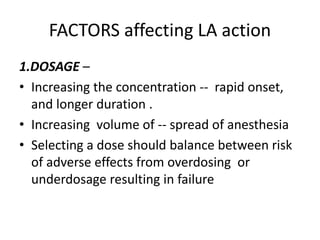 FACTORS affecting LA action
1.DOSAGE –
• Increasing the concentration -- rapid onset,
and longer duration .
• Increasing volume of -- spread of anesthesia
• Selecting a dose should balance between risk
of adverse effects from overdosing or
underdosage resulting in failure
 