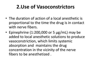 2.Use of Vasoconstrictors
• The duration of action of a local anesthetic is
proportional to the time the drug is in contact
with nerve fibers.
• Epinephrine (1:200,000 or 5 µg/mL) may be
added to local anesthetic solutions to produce
vasoconstriction, which limits systemic
absorption and maintains the drug
concentration in the vicinity of the nerve
fibers to be anesthetized .
 