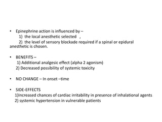 • Epinephrine action is influenced by –
1) the local anesthetic selected ,
2) the level of sensory blockade required if a spinal or epidural
anesthetic is chosen.
• BENEFITS –
1) Additional analgesic effect (alpha 2 agonism)
2) Decreased possibility of systemic toxicity
• NO CHANGE – In onset –time
• SIDE-EFFECTS
1)Increased chances of cardiac irritability in presence of inhalational agents
2) systemic hypertension in vulnerable patients
 
