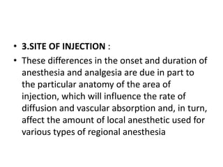 • 3.SITE OF INJECTION :
• These differences in the onset and duration of
anesthesia and analgesia are due in part to
the particular anatomy of the area of
injection, which will influence the rate of
diffusion and vascular absorption and, in turn,
affect the amount of local anesthetic used for
various types of regional anesthesia
 
