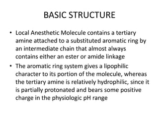 BASIC STRUCTURE
• Local Anesthetic Molecule contains a tertiary
amine attached to a substituted aromatic ring by
an intermediate chain that almost always
contains either an ester or amide linkage
• The aromatic ring system gives a lipophilic
character to its portion of the molecule, whereas
the tertiary amine is relatively hydrophilic, since it
is partially protonated and bears some positive
charge in the physiologic pH range
 