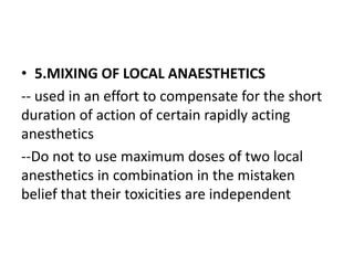 • 5.MIXING OF LOCAL ANAESTHETICS
-- used in an effort to compensate for the short
duration of action of certain rapidly acting
anesthetics
--Do not to use maximum doses of two local
anesthetics in combination in the mistaken
belief that their toxicities are independent
 