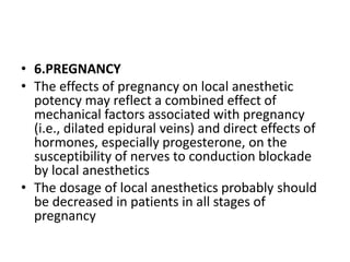 • 6.PREGNANCY
• The effects of pregnancy on local anesthetic
potency may reflect a combined effect of
mechanical factors associated with pregnancy
(i.e., dilated epidural veins) and direct effects of
hormones, especially progesterone, on the
susceptibility of nerves to conduction blockade
by local anesthetics
• The dosage of local anesthetics probably should
be decreased in patients in all stages of
pregnancy
 