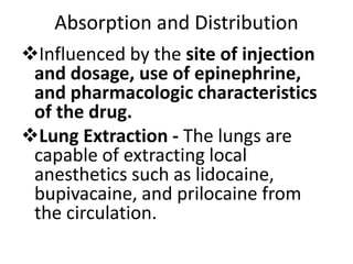 Absorption and Distribution
Influenced by the site of injection
and dosage, use of epinephrine,
and pharmacologic characteristics
of the drug.
Lung Extraction - The lungs are
capable of extracting local
anesthetics such as lidocaine,
bupivacaine, and prilocaine from
the circulation.
 