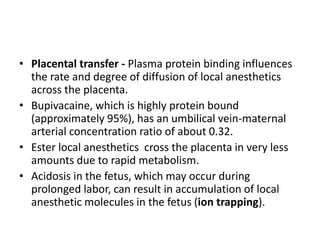 • Placental transfer - Plasma protein binding influences
the rate and degree of diffusion of local anesthetics
across the placenta.
• Bupivacaine, which is highly protein bound
(approximately 95%), has an umbilical vein-maternal
arterial concentration ratio of about 0.32.
• Ester local anesthetics cross the placenta in very less
amounts due to rapid metabolism.
• Acidosis in the fetus, which may occur during
prolonged labor, can result in accumulation of local
anesthetic molecules in the fetus (ion trapping).
 