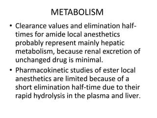 METABOLISM
• Clearance values and elimination half-
times for amide local anesthetics
probably represent mainly hepatic
metabolism, because renal excretion of
unchanged drug is minimal.
• Pharmacokinetic studies of ester local
anesthetics are limited because of a
short elimination half-time due to their
rapid hydrolysis in the plasma and liver.
 