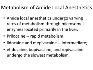 Metabolism of Amide Local Anesthetics
• Amide local anesthetics undergo varying
rates of metabolism through microsomal
enzymes located primarily in the liver.
• Prilocaine -- rapid metabolism;
• lidocaine and mepivacaine -- intermediate;
• etidocaine, bupivacaine, and ropivacaine
undergo the slowest metabolism.
 