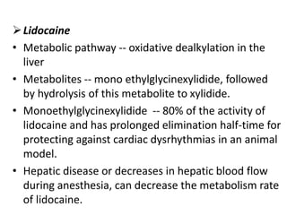 Lidocaine
• Metabolic pathway -- oxidative dealkylation in the
liver
• Metabolites -- mono ethylglycinexylidide, followed
by hydrolysis of this metabolite to xylidide.
• Monoethylglycinexylidide -- 80% of the activity of
lidocaine and has prolonged elimination half-time for
protecting against cardiac dysrhythmias in an animal
model.
• Hepatic disease or decreases in hepatic blood flow
during anesthesia, can decrease the metabolism rate
of lidocaine.
 