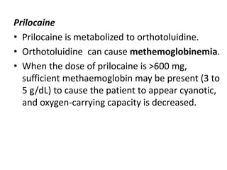 Prilocaine
• Prilocaine is metabolized to orthotoluidine.
• Orthotoluidine can cause methemoglobinemia.
• When the dose of prilocaine is >600 mg,
sufficient methaemoglobin may be present (3 to
5 g/dL) to cause the patient to appear cyanotic,
and oxygen-carrying capacity is decreased.
 