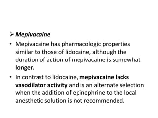 Mepivacaine
• Mepivacaine has pharmacologic properties
similar to those of lidocaine, although the
duration of action of mepivacaine is somewhat
longer.
• In contrast to lidocaine, mepivacaine lacks
vasodilator activity and is an alternate selection
when the addition of epinephrine to the local
anesthetic solution is not recommended.
 