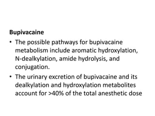 Bupivacaine
• The possible pathways for bupivacaine
metabolism include aromatic hydroxylation,
N-dealkylation, amide hydrolysis, and
conjugation.
• The urinary excretion of bupivacaine and its
dealkylation and hydroxylation metabolites
account for >40% of the total anesthetic dose
 