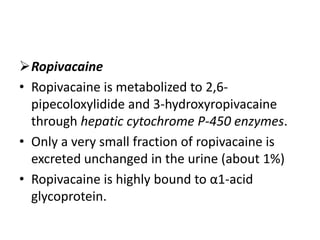 Ropivacaine
• Ropivacaine is metabolized to 2,6-
pipecoloxylidide and 3-hydroxyropivacaine
through hepatic cytochrome P-450 enzymes.
• Only a very small fraction of ropivacaine is
excreted unchanged in the urine (about 1%)
• Ropivacaine is highly bound to α1-acid
glycoprotein.
 