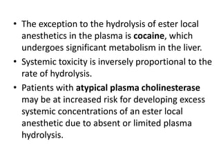 • The exception to the hydrolysis of ester local
anesthetics in the plasma is cocaine, which
undergoes significant metabolism in the liver.
• Systemic toxicity is inversely proportional to the
rate of hydrolysis.
• Patients with atypical plasma cholinesterase
may be at increased risk for developing excess
systemic concentrations of an ester local
anesthetic due to absent or limited plasma
hydrolysis.
 