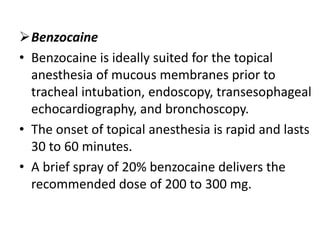 Benzocaine
• Benzocaine is ideally suited for the topical
anesthesia of mucous membranes prior to
tracheal intubation, endoscopy, transesophageal
echocardiography, and bronchoscopy.
• The onset of topical anesthesia is rapid and lasts
30 to 60 minutes.
• A brief spray of 20% benzocaine delivers the
recommended dose of 200 to 300 mg.
 