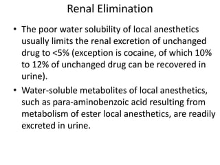 Renal Elimination
• The poor water solubility of local anesthetics
usually limits the renal excretion of unchanged
drug to <5% (exception is cocaine, of which 10%
to 12% of unchanged drug can be recovered in
urine).
• Water-soluble metabolites of local anesthetics,
such as para-aminobenzoic acid resulting from
metabolism of ester local anesthetics, are readily
excreted in urine.
 