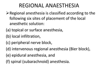 REGIONAL ANAESTHESIA
Regional anesthesia is classified according to the
following six sites of placement of the local
anesthetic solution:
(a) topical or surface anesthesia,
(b) local infiltration,
(c) peripheral nerve block,
(d) intervenous regional anesthesia (Bier block),
(e) epidural anesthesia, and
(f) spinal (subarachnoid) anesthesia.
 