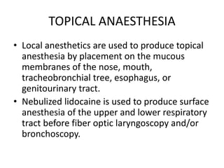 TOPICAL ANAESTHESIA
• Local anesthetics are used to produce topical
anesthesia by placement on the mucous
membranes of the nose, mouth,
tracheobronchial tree, esophagus, or
genitourinary tract.
• Nebulized lidocaine is used to produce surface
anesthesia of the upper and lower respiratory
tract before fiber optic laryngoscopy and/or
bronchoscopy.
 