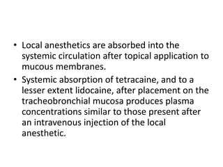• Local anesthetics are absorbed into the
systemic circulation after topical application to
mucous membranes.
• Systemic absorption of tetracaine, and to a
lesser extent lidocaine, after placement on the
tracheobronchial mucosa produces plasma
concentrations similar to those present after
an intravenous injection of the local
anesthetic.
 