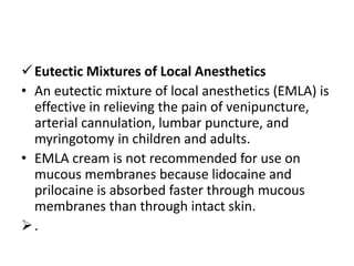 Eutectic Mixtures of Local Anesthetics
• An eutectic mixture of local anesthetics (EMLA) is
effective in relieving the pain of venipuncture,
arterial cannulation, lumbar puncture, and
myringotomy in children and adults.
• EMLA cream is not recommended for use on
mucous membranes because lidocaine and
prilocaine is absorbed faster through mucous
membranes than through intact skin.
.
 