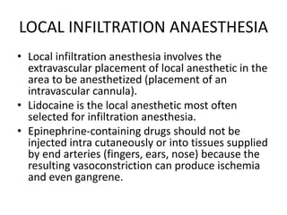 LOCAL INFILTRATION ANAESTHESIA
• Local infiltration anesthesia involves the
extravascular placement of local anesthetic in the
area to be anesthetized (placement of an
intravascular cannula).
• Lidocaine is the local anesthetic most often
selected for infiltration anesthesia.
• Epinephrine-containing drugs should not be
injected intra cutaneously or into tissues supplied
by end arteries (fingers, ears, nose) because the
resulting vasoconstriction can produce ischemia
and even gangrene.
 