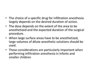 • The choice of a specific drug for infiltration anesthesia
largely depends on the desired duration of action.
• The dose depends on the extent of the area to be
anesthetized and the expected duration of the surgical
procedure.
• When large surface areas have to be anesthetized,
large volumes of dilute anesthetic solutions should be
used.
• These considerations are particularly important when
performing infiltration anesthesia in infants and
smaller children
 