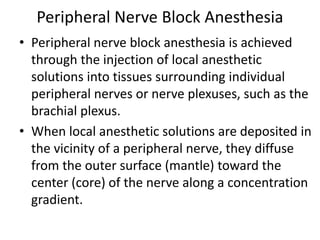Peripheral Nerve Block Anesthesia
• Peripheral nerve block anesthesia is achieved
through the injection of local anesthetic
solutions into tissues surrounding individual
peripheral nerves or nerve plexuses, such as the
brachial plexus.
• When local anesthetic solutions are deposited in
the vicinity of a peripheral nerve, they diffuse
from the outer surface (mantle) toward the
center (core) of the nerve along a concentration
gradient.
 