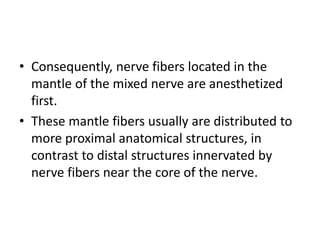 • Consequently, nerve fibers located in the
mantle of the mixed nerve are anesthetized
first.
• These mantle fibers usually are distributed to
more proximal anatomical structures, in
contrast to distal structures innervated by
nerve fibers near the core of the nerve.
 