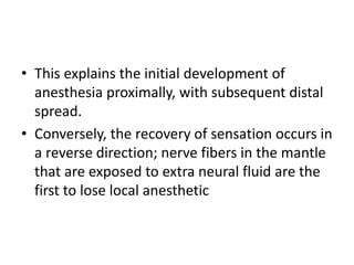 • This explains the initial development of
anesthesia proximally, with subsequent distal
spread.
• Conversely, the recovery of sensation occurs in
a reverse direction; nerve fibers in the mantle
that are exposed to extra neural fluid are the
first to lose local anesthetic
 