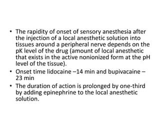 • The rapidity of onset of sensory anesthesia after
the injection of a local anesthetic solution into
tissues around a peripheral nerve depends on the
pK level of the drug (amount of local anesthetic
that exists in the active nonionized form at the pH
level of the tissue).
• Onset time lidocaine –14 min and bupivacaine –
23 min
• The duration of action is prolonged by one-third
by adding epinephrine to the local anesthetic
solution.
 