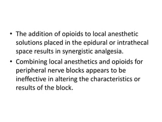 • The addition of opioids to local anesthetic
solutions placed in the epidural or intrathecal
space results in synergistic analgesia.
• Combining local anesthetics and opioids for
peripheral nerve blocks appears to be
ineffective in altering the characteristics or
results of the block.
 