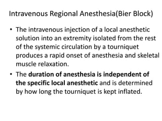 Intravenous Regional Anesthesia(Bier Block)
• The intravenous injection of a local anesthetic
solution into an extremity isolated from the rest
of the systemic circulation by a tourniquet
produces a rapid onset of anesthesia and skeletal
muscle relaxation.
• The duration of anesthesia is independent of
the specific local anesthetic and is determined
by how long the tourniquet is kept inflated.
 