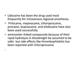 • Lidocaine has been the drug used most
frequently for intravenous regional anesthesia.
• Prilocaine, mepivacaine, chloroprocaine,
procaine, bupivacaine, and etidocaine have also
been used successfully.
• aminoester-linked compounds because of their
rapid hydrolysis in bloodmight be assumed to be
safer but side effects like thrombophlebitis has
been reported with chloroprocaine.
.
 